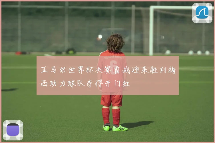 亚马尔世界杯决赛首战迎来胜利梅西助力球队夺得开门红