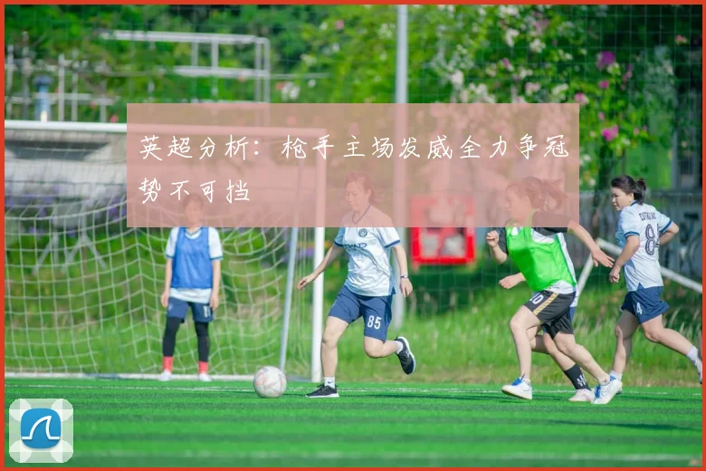 英超分析：枪手主场发威全力争冠势不可挡