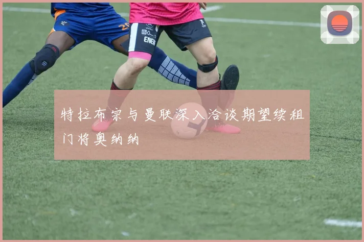 特拉布宗与曼联深入洽谈期望续租门将奥纳纳