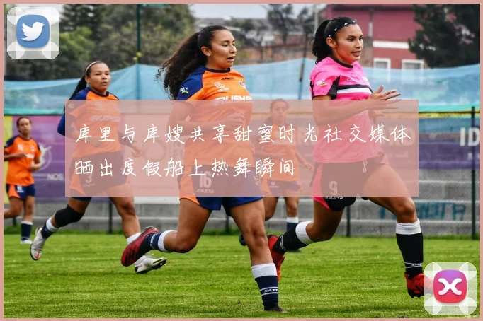 库里与库嫂共享甜蜜时光社交媒体晒出度假船上热舞瞬间