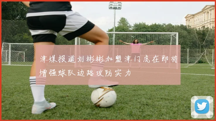 津媒报道刘彬彬加盟津门虎在即将增强球队边路攻防实力