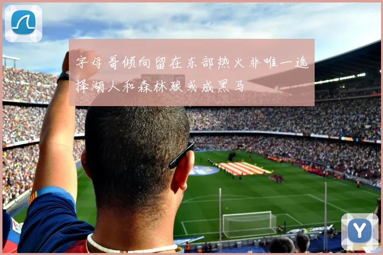 字母哥倾向留在东部热火非唯一选择湖人和森林狼或成黑马