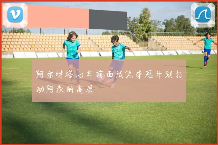 阿尔特塔七年前面试凭夺冠计划打动阿森纳高层