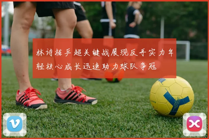 林诗栋乒超关键战展现反手实力年轻核心成长迅速助力球队争冠