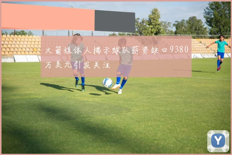 火箭媒体人揭示球队薪资缺口9380万美元引发关注