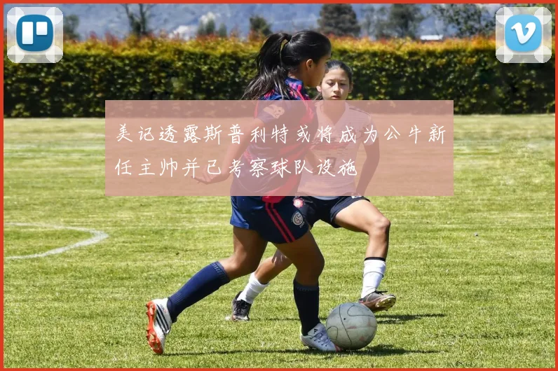 美记透露斯普利特或将成为公牛新任主帅并已考察球队设施