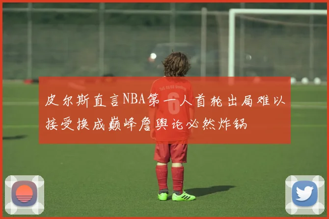 皮尔斯直言NBA第一人首轮出局难以接受换成巅峰詹舆论必然炸锅