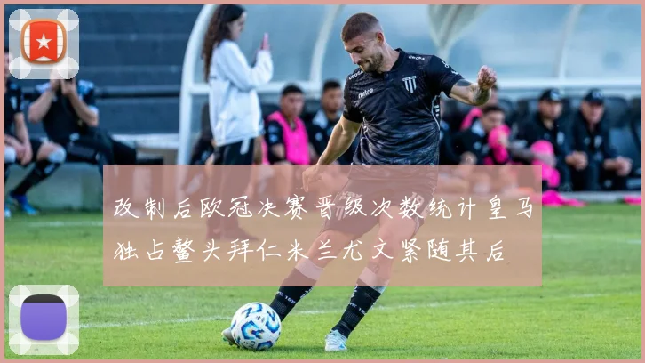 改制后欧冠决赛晋级次数统计皇马独占鳌头拜仁米兰尤文紧随其后