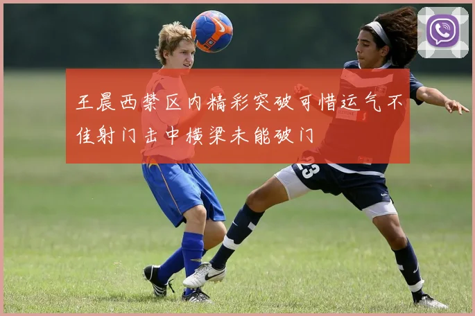 王晨西禁区内精彩突破可惜运气不佳射门击中横梁未能破门