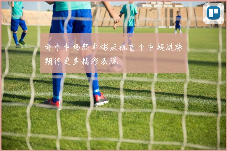 海牛中场颜卓彬庆祝首个中超进球期待更多精彩表现
