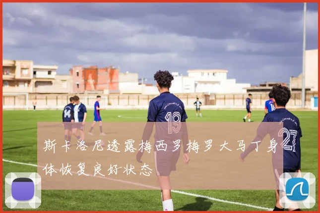 斯卡洛尼透露梅西罗梅罗大马丁身体恢复良好状态
