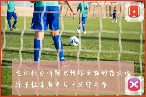 电讯报分析阿尔特塔面临的首发选择卡拉菲奥里与卡皮耶之争