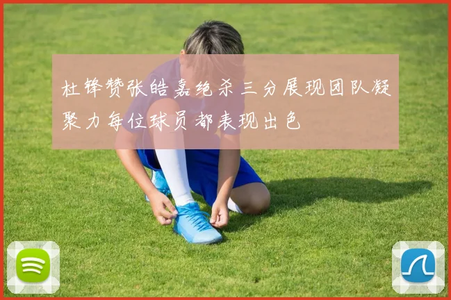 杜锋赞张皓嘉绝杀三分展现团队凝聚力每位球员都表现出色