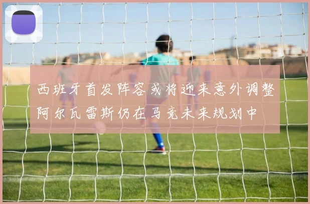 西班牙首发阵容或将迎来意外调整阿尔瓦雷斯仍在马竞未来规划中