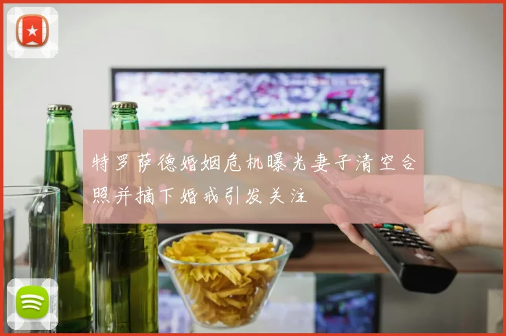 特罗萨德婚姻危机曝光妻子清空合照并摘下婚戒引发关注