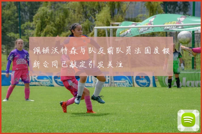 佩顿沃特森与队友前队员法国度假新合同已敲定引发关注